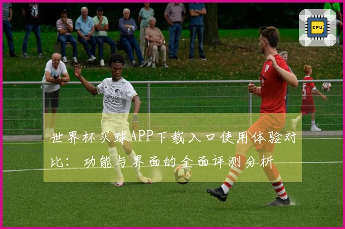 世界杯买球APP下载入口使用体验对比：功能与界面的全面评测分析